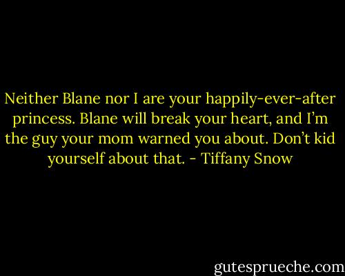 Neither Blane nor I are your happily-ever-after princess. Blane will break your heart, and I’m the guy your mom warned you about. Don’t kid yourself about that. - Tiffany Snow