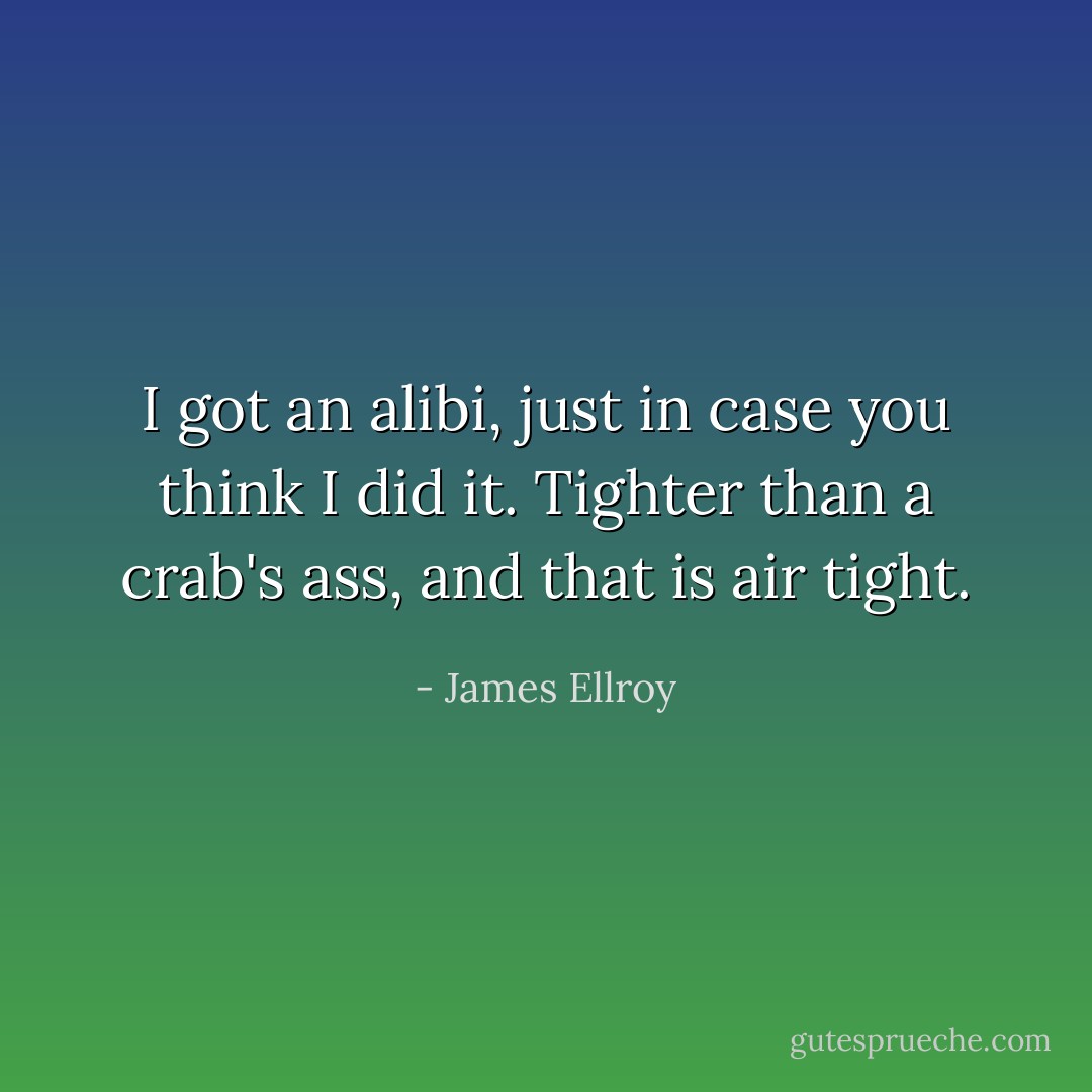 I got an alibi, just in case you think I did it. Tighter than a crab's ass, and that is <i>air</i> tight. - James Ellroy