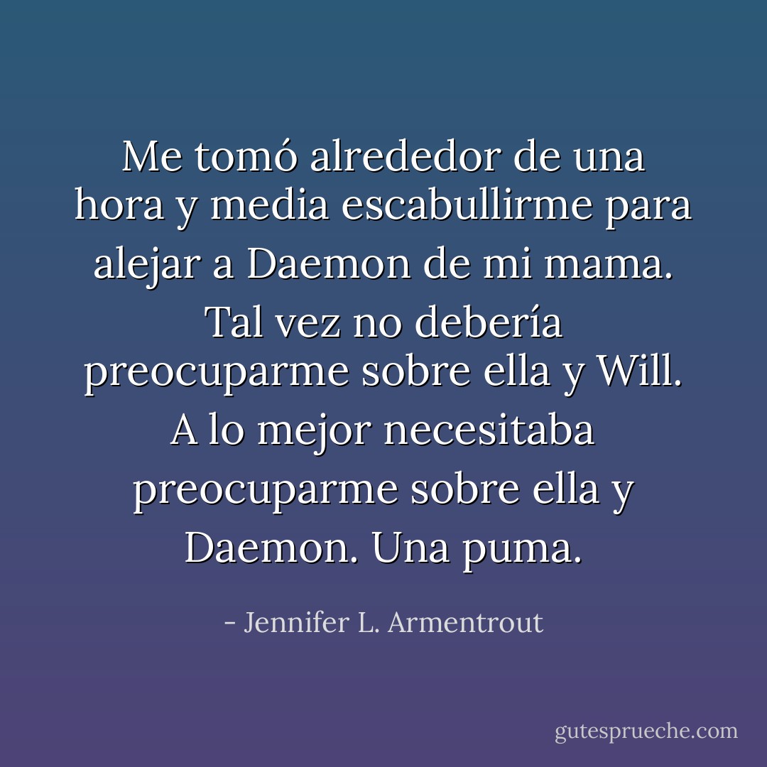Me tomó alrededor de una hora y media escabullirme para alejar a Daemon de mi mama.<br />Tal vez no debería preocuparme sobre ella y Will. A lo mejor necesitaba preocuparme sobre ella y Daemon.<br />Una puma. - Jennifer L. Armentrout