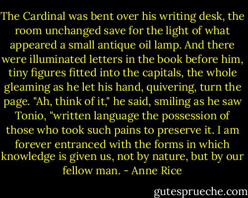 The Cardinal was bent over his writing desk, the room unchanged save for the light of what appeared a small antique oil lamp. And there were illuminated letters in the book before him, tiny figures fitted into the capitals, the whole gleaming as he let his hand, quivering, turn the page.<br />"Ah, think of it," he said, smiling as he saw Tonio, "written language the possession of those who took such pains to preserve it. I am forever entranced with the forms in which knowledge is given us, not by nature, but by our fellow man. - Anne Rice