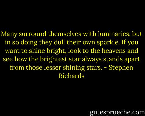 Many surround themselves with luminaries, but in so doing they dull their own sparkle. If you want to shine bright, look to the heavens and see how the brightest star always stands apart from those lesser shining stars. - Stephen Richards