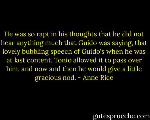He was so rapt in his thoughts that he did not hear anything much that Guido was saying, that lovely bubbling speech of Guido's when he was at last content.<br />Tonio allowed it to pass over him, and now and then he would give a little gracious nod. - Anne Rice