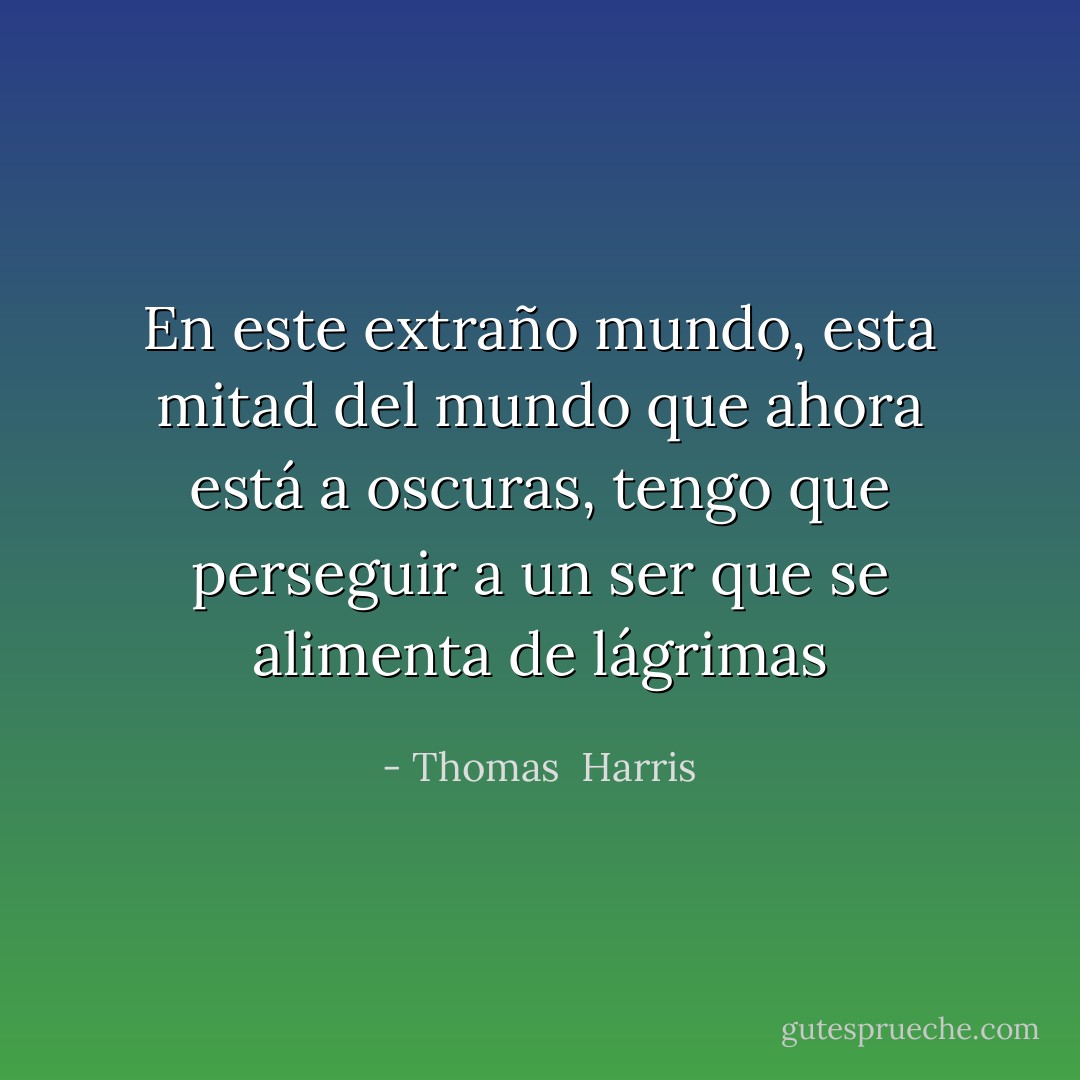 En este extraño mundo, esta mitad del mundo que ahora está a oscuras, tengo que perseguir a un ser que se alimenta de lágrimas - Thomas  Harris