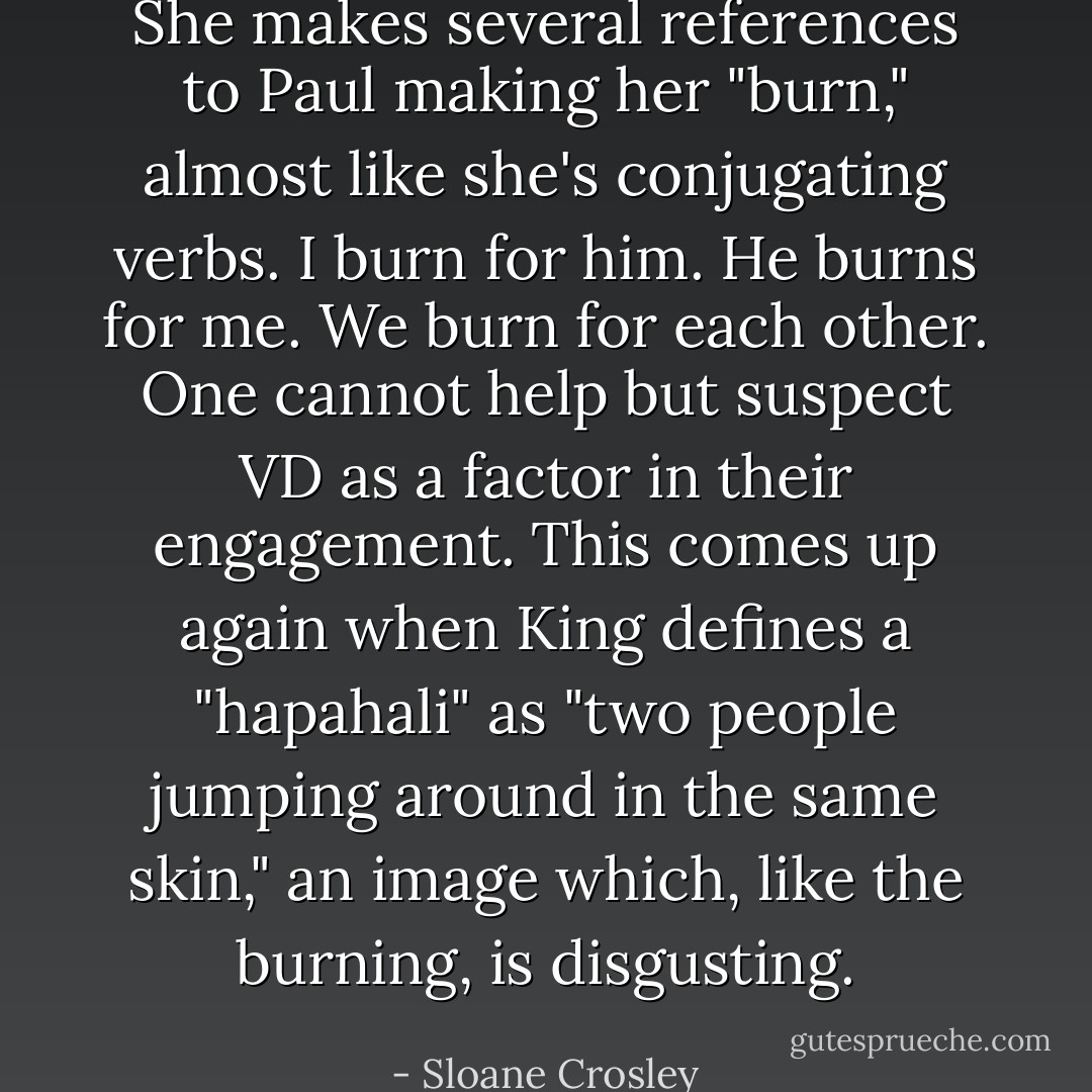 She makes several references to Paul making her "burn," almost like she's conjugating verbs. I burn for him. He burns for me. We burn for each other. One cannot help but suspect VD as a factor in their engagement. This comes up again when King defines a "hapahali" as "two people jumping around in the same skin," an image which, like the burning, is disgusting. - Sloane Crosley