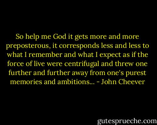 So help me God it gets more and more preposterous, it corresponds less and less to what I remember and what I expect as if the force of live were centrifugal and threw one further and further away from one's purest memories and ambitions... - John Cheever