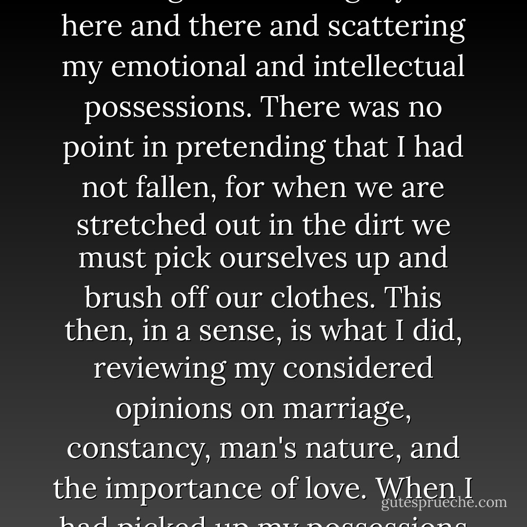 ...the sounds next door served as a kind of trip wire: I seemed to stumble and fall on my face, skinning and bruising myself here and there and scattering my emotional and intellectual possessions. There was no point in pretending that I had not fallen, for when we are stretched out in the dirt we must pick ourselves up and brush off our clothes. This then, in a sense, is what I did, reviewing my considered opinions on marriage, constancy, man's nature, and the importance of love. When I had picked up my possessions and repaired my appearance, I fell asleep. - John Cheever