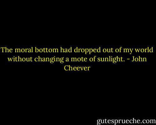 The moral bottom had dropped out of my world without changing a mote of sunlight. - John Cheever