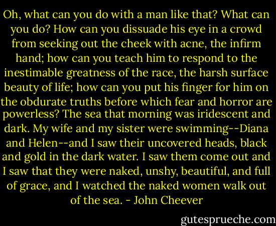 Oh, what can you do with a man like that? What can you do? How can you dissuade his eye in a crowd from seeking out the cheek with acne, the infirm hand; how can you teach him to respond to the inestimable greatness of the race, the harsh surface beauty of life; how can you put his finger for him on the obdurate truths before which fear and horror are powerless? The sea that morning was iridescent and dark. My wife and my sister were swimming--Diana and Helen--and I saw their uncovered heads, black and gold in the dark water. I saw them come out and I saw that they were naked, unshy, beautiful, and full of grace, and I watched the naked women walk out of the sea. - John Cheever