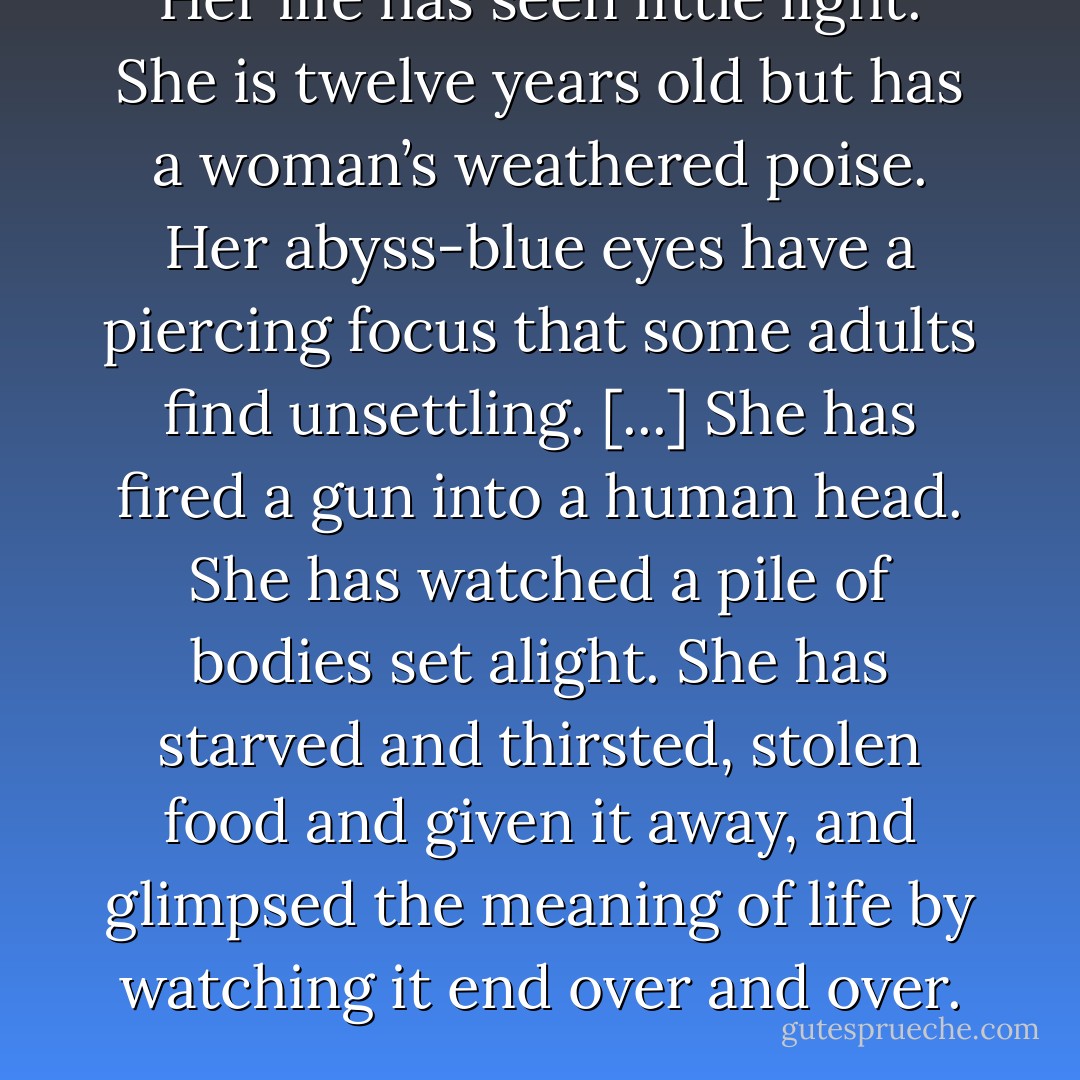 Her life has seen little light. She is twelve years old but has a woman’s weathered poise. Her abyss-blue eyes have a piercing focus that some adults find unsettling. [...] She has fired a gun into a human head. She has watched a pile of bodies set alight. She has starved and thirsted, stolen food and given it away, and glimpsed the meaning of life by watching it end over and over. - Isaac Marion