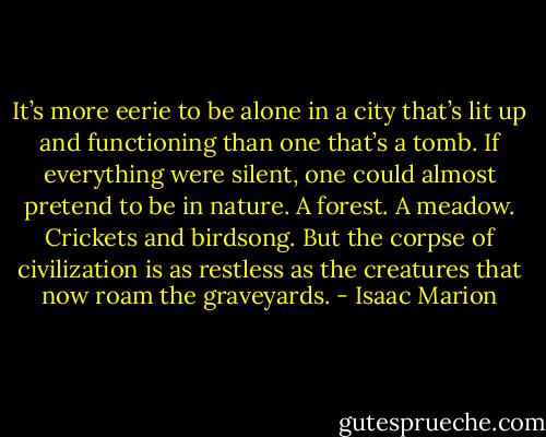 It’s more eerie to be alone in a city that’s lit up and functioning than one that’s a tomb. If everything were silent, one could almost pretend to be in nature. A forest. A meadow. Crickets and birdsong. But the corpse of civilization is as restless as the creatures that now roam the graveyards. - Isaac Marion