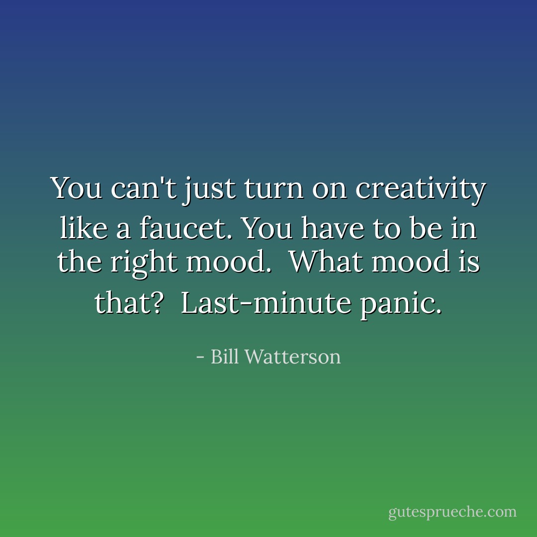 You can't just turn on creativity like a faucet. You have to be in the right mood. <br />What mood is that? <br />Last-minute panic. - Bill Watterson