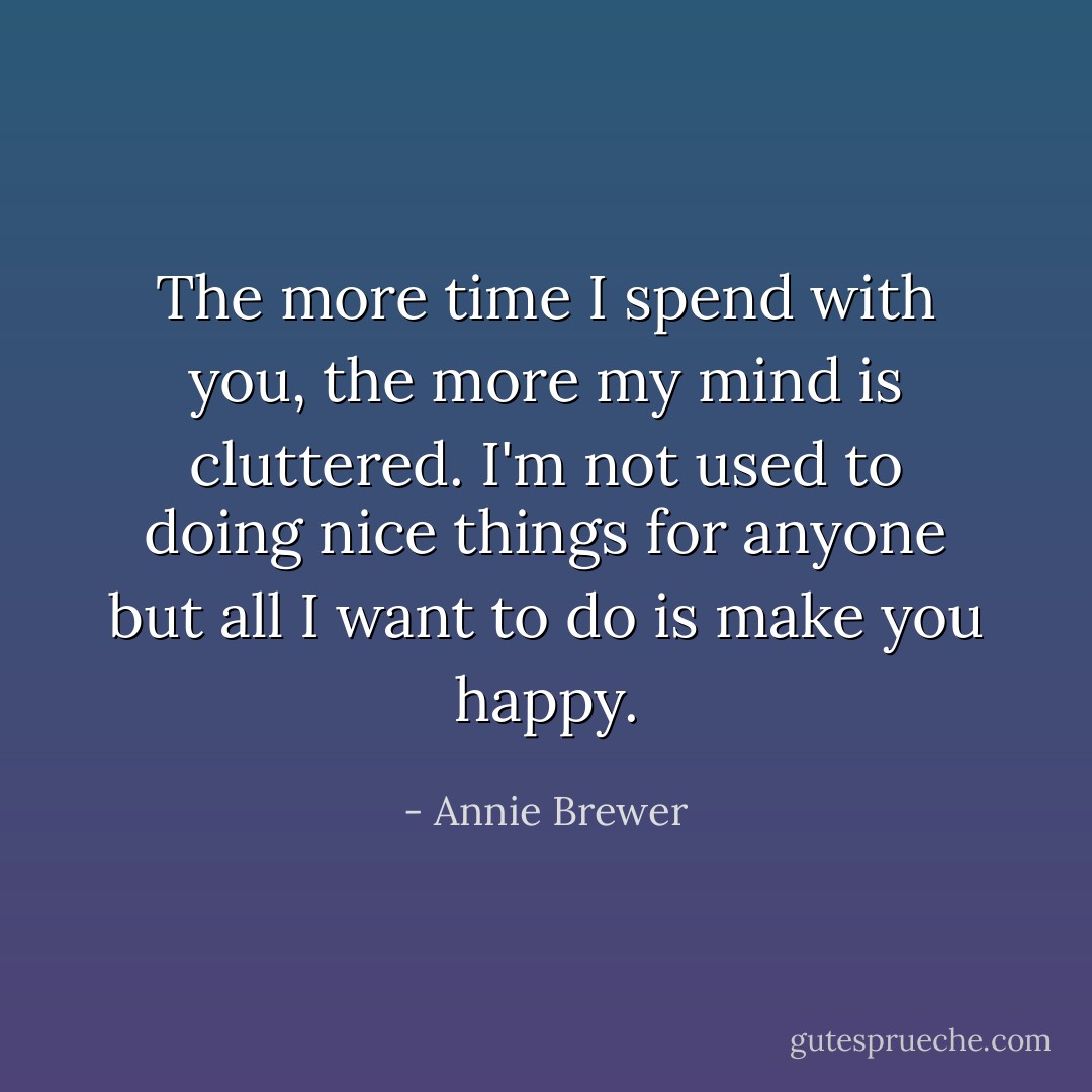The more time I spend with you, the more my mind is cluttered. I'm not used to doing nice things for anyone but all I want to do is make you happy. - Annie Brewer