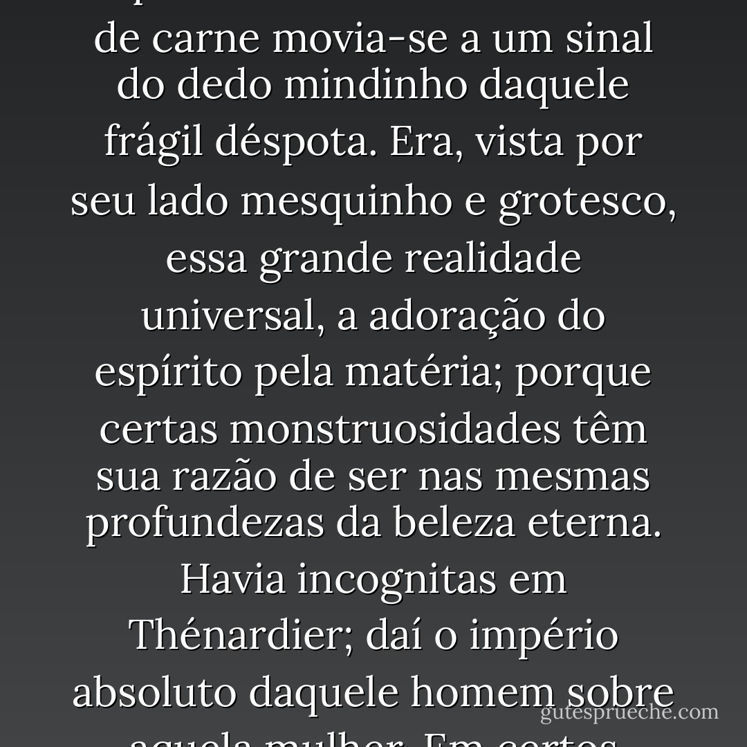 Embora de sua aliança só resultasse o mal, havia algo de contemplação na submissão de Mme Thénardier ao marido. Aquela montanha de ruídos e de carne movia-se a um sinal do dedo mindinho daquele frágil déspota. Era, vista por seu lado mesquinho e grotesco, essa grande realidade universal, a adoração do espírito pela matéria; porque certas monstruosidades têm sua razão de ser nas mesmas profundezas da beleza eterna. Havia incognitas em Thénardier; daí o império absoluto daquele homem sobre aquela mulher. Em certos momentos, ela o via como uma vela acesa; em outros, sentia-o como uma terrível garra. - Victor Hugo