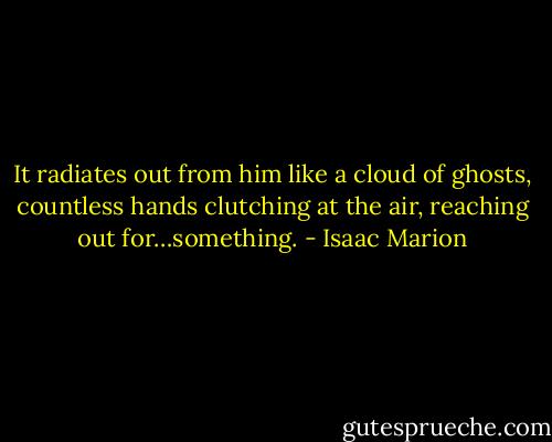 It radiates out from him like a cloud of ghosts, countless hands clutching at the air, reaching out for…something. - Isaac Marion