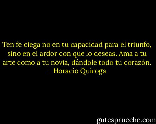 Ten fe ciega no en tu capacidad para el triunfo, sino en el ardor con que lo deseas. Ama a tu arte como a tu novia, dándole todo tu corazón. - Horacio Quiroga