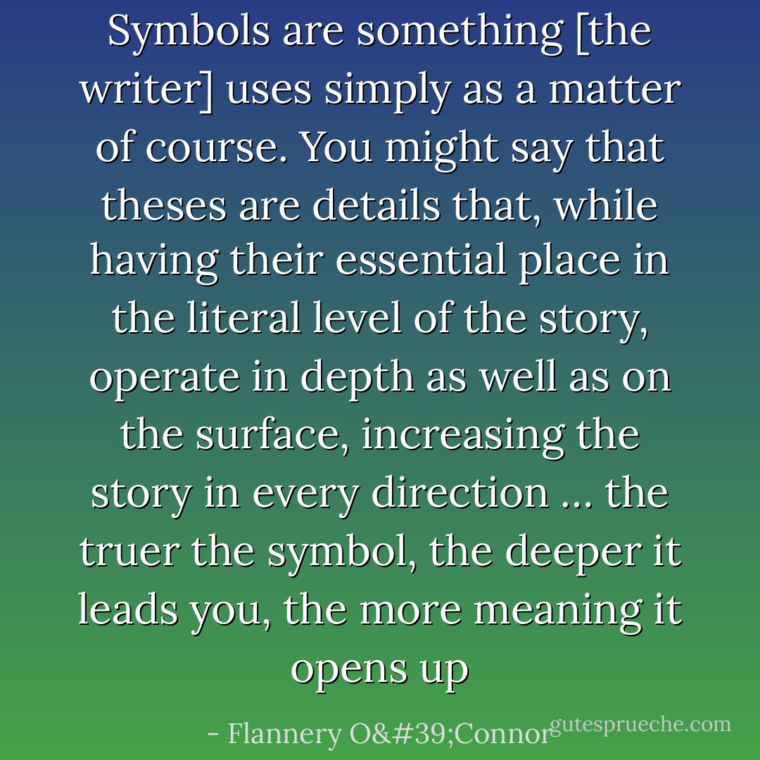 Symbols are something [the writer] uses simply as a matter of course. You might say that theses are details that, while having their essential place in the literal level of the story, operate in depth as well as on the surface, increasing the story in every direction … the truer the symbol, the deeper it leads you, the more meaning it opens up - Flannery O'Connor