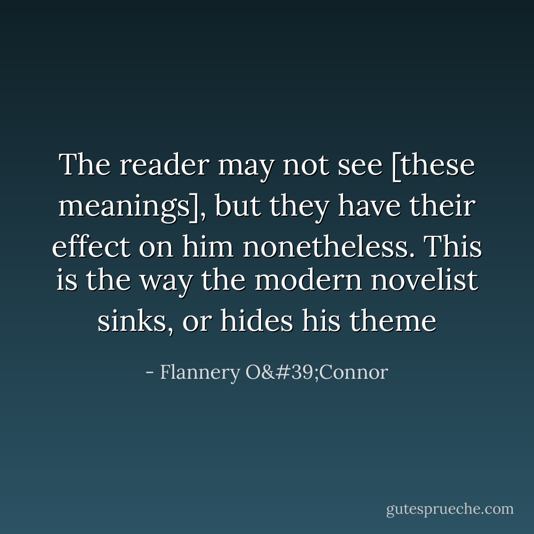 The reader may not see [these meanings], but they have their effect on him nonetheless. This is the way the modern novelist sinks, or hides his theme - Flannery O'Connor