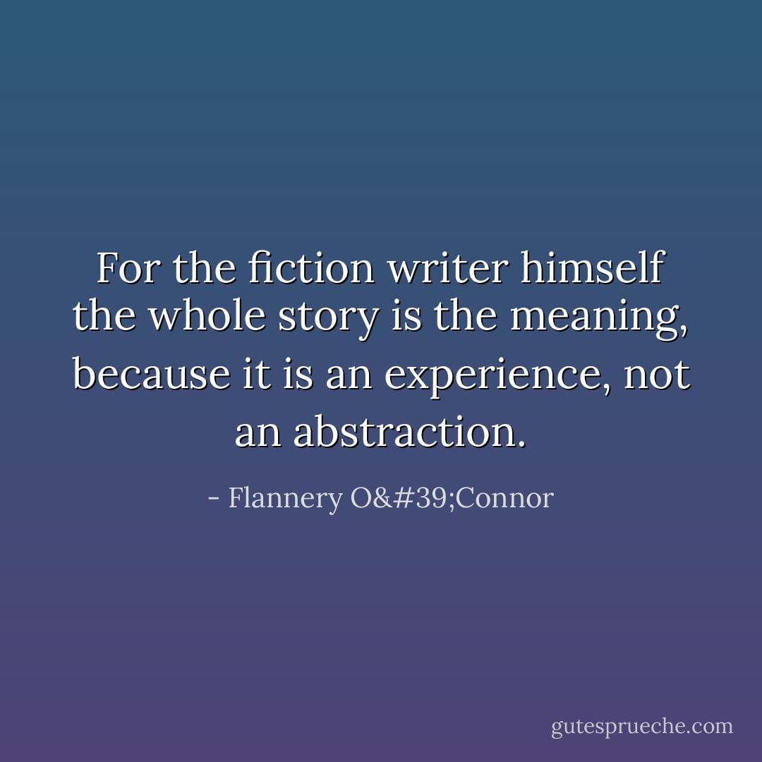 For the fiction writer himself the whole story is the meaning, because it is an experience, not an abstraction. - Flannery O'Connor