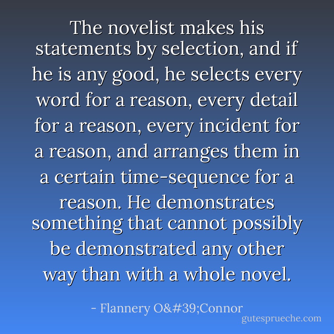 The novelist makes his statements by selection, and if he is any good, he selects every word for a reason, every detail for a reason, every incident for a reason, and arranges them in a certain time-sequence for a reason. He demonstrates something that cannot possibly be demonstrated any other way than with a whole novel. - Flannery O'Connor