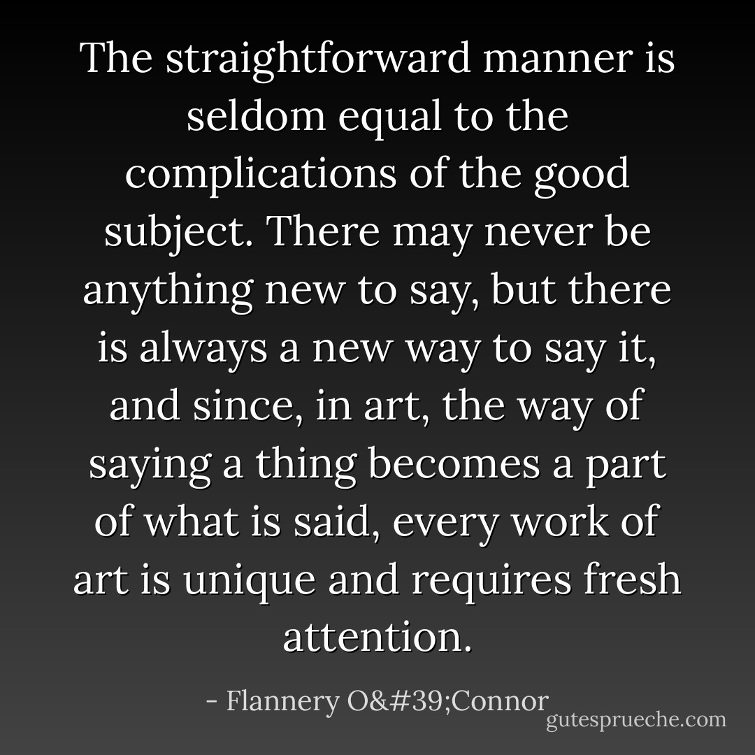 The straightforward manner is seldom equal to the complications of the good subject. There may never be anything new to say, but there is always a new way to say it, and since, in art, the way of saying a thing becomes a part of what is said, every work of art is unique and requires fresh attention. - Flannery O'Connor