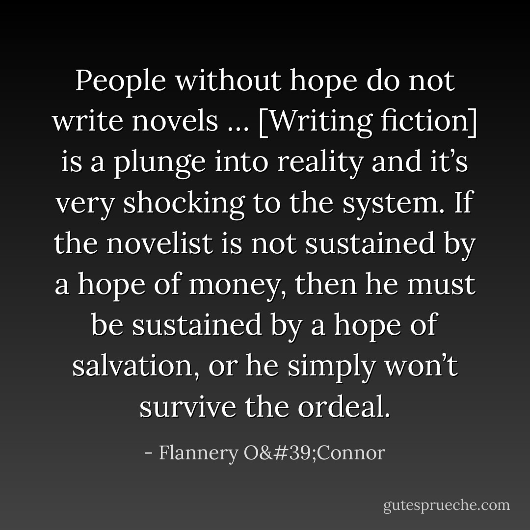 People without hope do not write novels … [Writing fiction] is a plunge into reality and it’s very shocking to the system. If the novelist is not sustained by a hope of money, then he must be sustained by a hope of salvation, or he simply won’t survive the ordeal. - Flannery O'Connor
