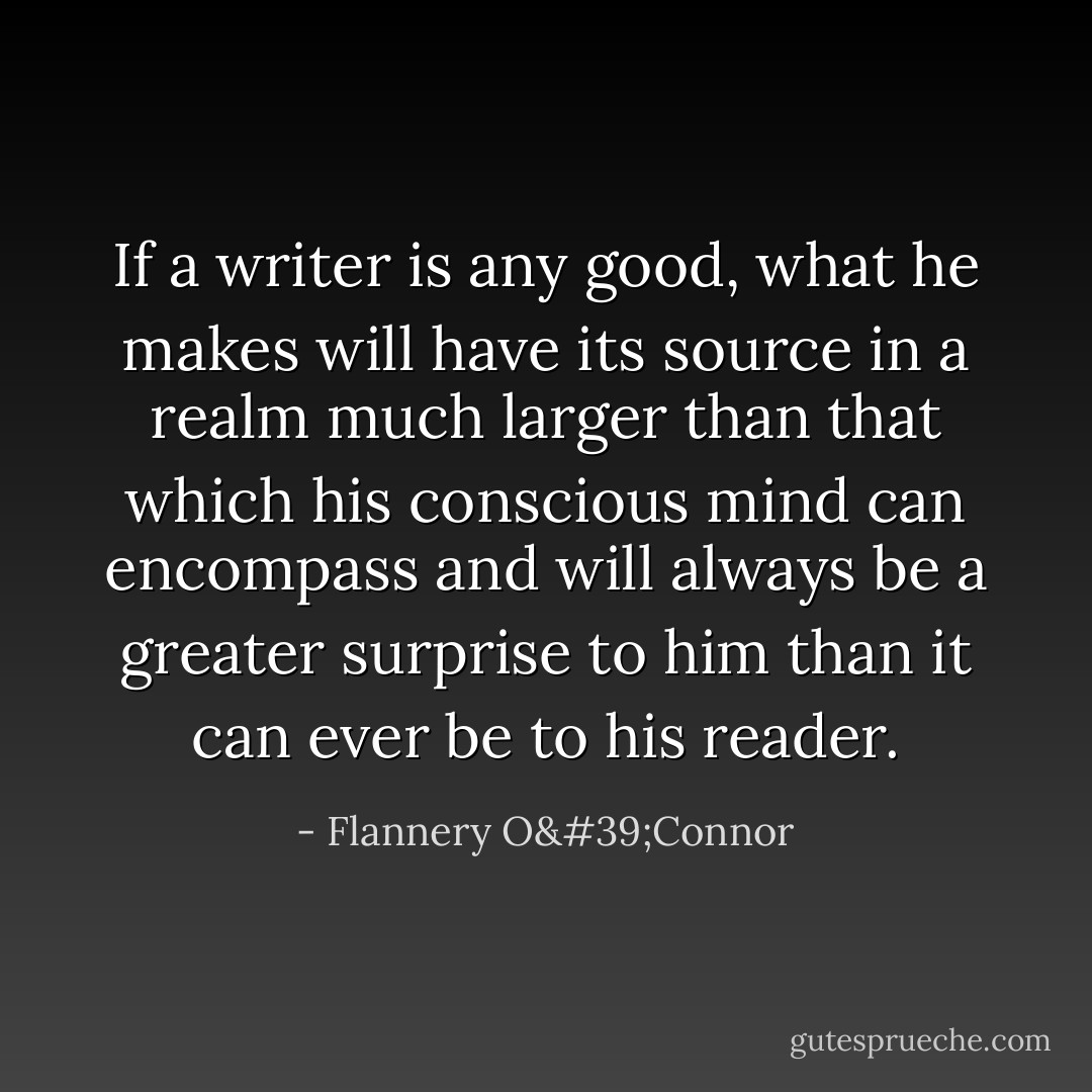 If a writer is any good, what he makes will have its source in a realm much larger than that which his conscious mind can encompass and will always be a greater surprise to him than it can ever be to his reader. - Flannery O'Connor