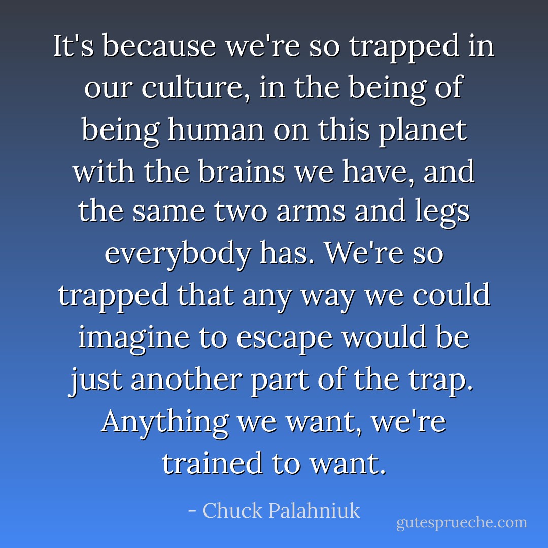 It's because we're so trapped in our culture, in the being of being human on this planet with the brains we have, and the same two arms and legs everybody has. We're so trapped that any way we could imagine to escape would be just another part of the trap. Anything we want, we're trained to want. - Chuck Palahniuk