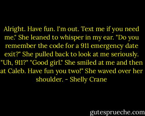 Alright. Have fun. I'm out. Text me if you need me." She leaned to whisper in my ear. "Do you remember the code for a 911 emergency date exit?"<br />She pulled back to look at me seriously.<br />"Uh, 911?"<br />"Good girl." She smiled at me and then at Caleb. Have fun you two!" She waved over her shoulder. - Shelly Crane