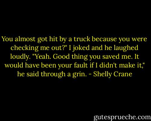You almost got hit by a truck because you were checking me out?" I joked and he laughed loudly.<br />"Yeah. Good thing you saved me. It would have been your fault if I didn't make it," he said through a grin. - Shelly Crane