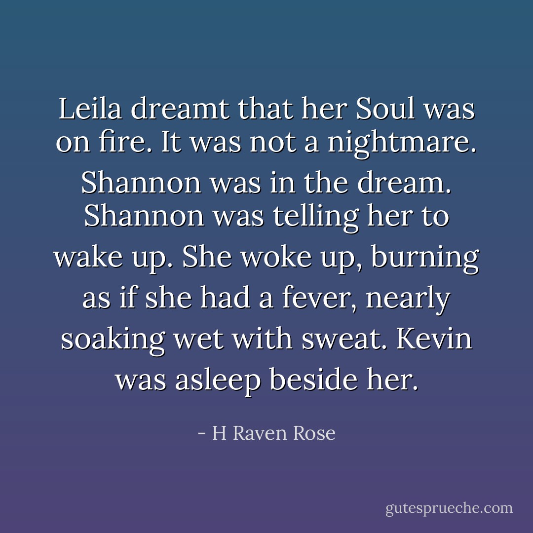 Leila dreamt that her Soul was on fire. It was not a nightmare. Shannon was in the dream. Shannon was telling her to wake up. She woke up, burning as if she had a fever, nearly soaking wet with sweat. Kevin was asleep beside her. - H Raven Rose