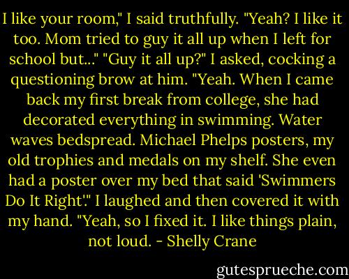 I like your room," I said truthfully.<br />"Yeah? I like it too. Mom tried to guy it all up when I left for school but..."<br />"Guy it all up?" I asked, cocking a questioning brow at him.<br />"Yeah. When I came back my first break from college, she had decorated everything in swimming. Water waves bedspread. Michael Phelps posters, my old trophies and medals on my shelf. She even had a poster over my bed that said 'Swimmers Do It Right'." I laughed and then covered it with my hand. "Yeah, so I fixed it. I like things plain, not loud. - Shelly Crane