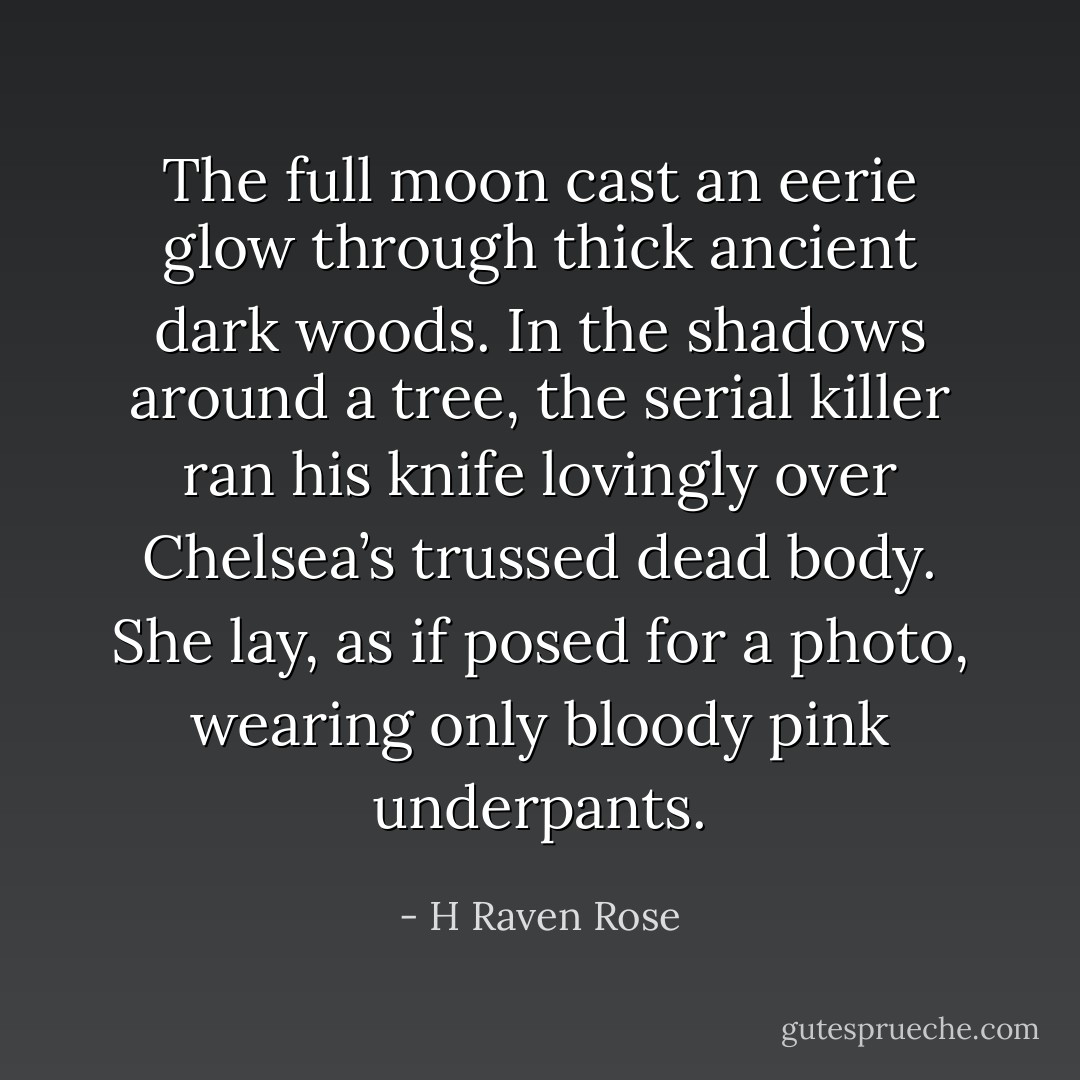 The full moon cast an eerie glow through thick ancient dark woods. In the shadows around a tree, the serial killer ran his knife lovingly over Chelsea’s trussed dead body. She lay, as if posed for a photo, wearing only bloody pink underpants. - H Raven Rose