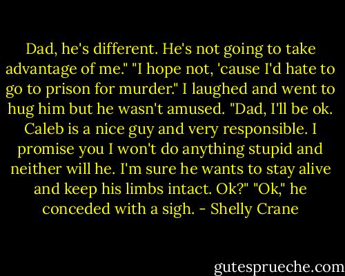 Dad, he's different. He's not going to take advantage of me."<br />"I hope not, 'cause I'd hate to go to prison for murder."<br />I laughed and went to hug him but he wasn't amused.<br />"Dad, I'll be ok. Caleb is a nice guy and very responsible. I promise you I won't do anything stupid and neither will he. I'm sure he wants to stay alive and keep his limbs intact. Ok?"<br />"Ok," he conceded with a sigh. - Shelly Crane