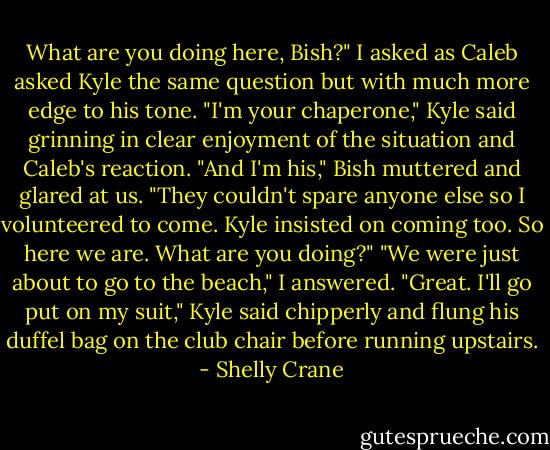 What are you doing here, Bish?" I asked as Caleb asked Kyle the same question but with much more edge to his tone.<br />"I'm your chaperone," Kyle said grinning in clear enjoyment of the situation and Caleb's reaction.<br />"And I'm his," Bish muttered and glared at us. "They couldn't spare anyone else so I volunteered to come. Kyle insisted on coming too. So here we are. What are you doing?"<br />"We were just about to go to the beach," I answered.<br />"Great. I'll go put on my suit," Kyle said chipperly and flung his duffel bag on the club chair before running upstairs. - Shelly Crane