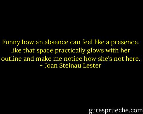 Funny how an absence can feel like a presence, like that space practically glows with her outline and make me notice how she's not here. - Joan Steinau Lester