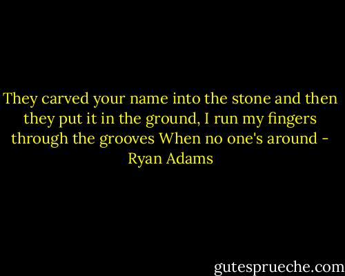 They carved your name into the stone and then<br />they put it in the ground,<br />I run my fingers through the grooves<br />When no one's around - Ryan Adams