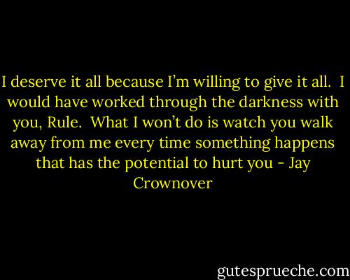 I deserve it all because I’m willing to give it all.  I would have<br />worked through the darkness with you, Rule.  What I won’t do is watch you walk<br />away from me every time something happens that has the potential to hurt you - Jay Crownover