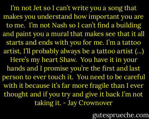 I’m not Jet so I can’t write you a song that makes you understand how important you are to me.  I’m not Nash so I can’t find a building and paint you a mural that makes see that it all starts and ends with you for me. I’m a tattoo artist, I’ll probably always be a tattoo artist (...) Here’s my heart Shaw.  You have it in your hands<br />and I promise you’re the first and last person to ever touch it.  You need to<br />be careful with it because it’s far more fragile than I ever thought and if you try and give it back I’m not taking it. - Jay Crownover