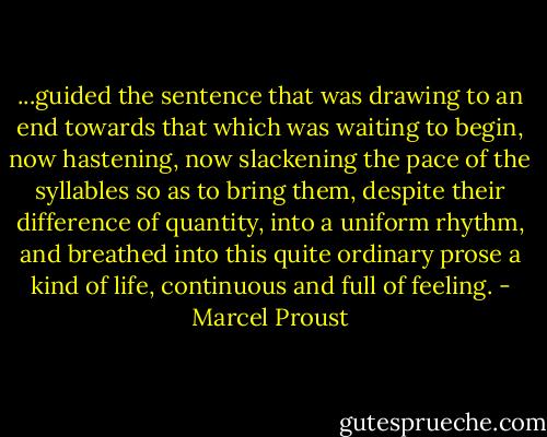 ...guided the sentence that was drawing to an end towards that which was waiting to begin, now hastening, now slackening the pace of the syllables so as to bring them, despite their difference of quantity, into a uniform rhythm, and breathed into this quite ordinary prose a kind of life, continuous and full of feeling. - Marcel Proust