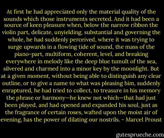 At first he had appreciated only the material quality of the sounds which those instruments secreted. And it had been a source of keen pleasure when, below the narrow ribbon the violin part, delicate, unyielding, substantial and governing the whole, he had suddenly perceived, where it was trying to surge upwards in a flowing tide of sound, the mass of the piano-part, multiform, coherent, level, and breaking everywhere in melody like the deep blue tumult of the sea, silvered and charmed into a minor key by the moonlight. But at a given moment, without being able to distinguish any clear outline, or to give a name to what was pleasing him, suddenly enraptured, he had tried to collect, to treasure in his memory the phrase or harmony—he knew not which—that had just been played, and had opened and expanded his soul, just as the fragrance of certain roses, wafted upon the moist air of evening, has the power of dilating our nostrils. - Marcel Proust