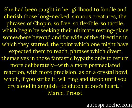 She had been taught in her girlhood to fondle and cherish those long-necked, sinuous creatures, the phrases of Chopin, so free, so flexible, so tactile, which begin by seeking their ultimate resting-place somewhere beyond and far wide of the direction in which they started, the point which one might have expected them to reach, phrases which divert themselves in those fantastic bypaths only to return more deliberately—with a more premediated reaction, with more precision, as on a crystal bowl which, if you strike it, will ring and throb until you cry aloud in anguish—to clutch at one’s heart. - Marcel Proust