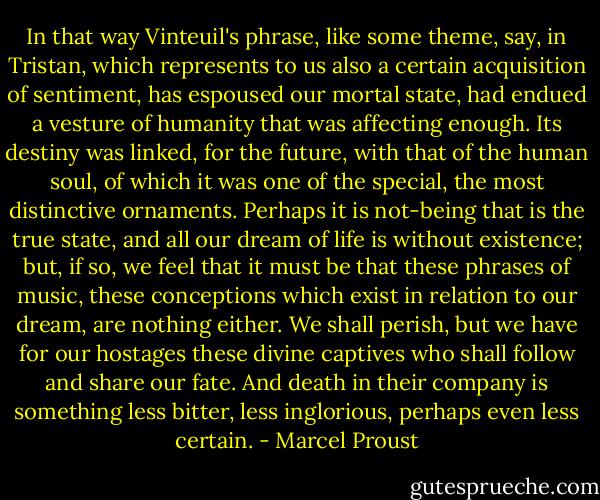 In that way Vinteuil's phrase, like some theme, say, in Tristan, which represents to us also a certain acquisition of sentiment, has espoused our mortal state, had endued a vesture of humanity that was affecting enough. Its destiny was linked, for the future, with that of the human soul, of which it was one of the special, the most distinctive ornaments. Perhaps it is not-being that is the true state, and all our dream of life is without existence; but, if so, we feel that it must be that these phrases of music, these conceptions which exist in relation to our dream, are nothing either. We shall perish, but we have for our hostages these divine captives who shall follow and share our fate. And death in their company is something less bitter, less inglorious, perhaps even less certain. - Marcel Proust