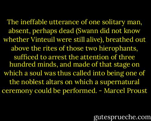 The ineffable utterance of one solitary man, absent, perhaps dead (Swann did not know whether Vinteuil were still alive), breathed out above the rites of those two hierophants, sufficed to arrest the attention of three hundred minds, and made of that stage on which a soul was thus called into being one of the noblest altars on which a supernatural ceremony could be performed. - Marcel Proust