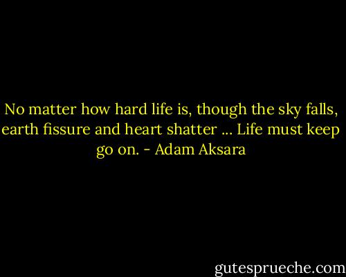 No matter how hard life is, though the sky falls, earth fissure and heart shatter ... Life must keep go on. - Adam Aksara