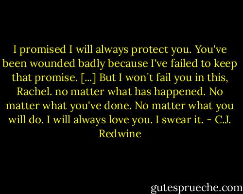 I promised I will always protect you. You've been wounded badly because I've failed to keep that promise.<br />[...]<br />But I won´t fail you in this, Rachel. no matter what has happened. No matter what you've done. No matter what you will do. I will always love you. I swear it. - C.J. Redwine