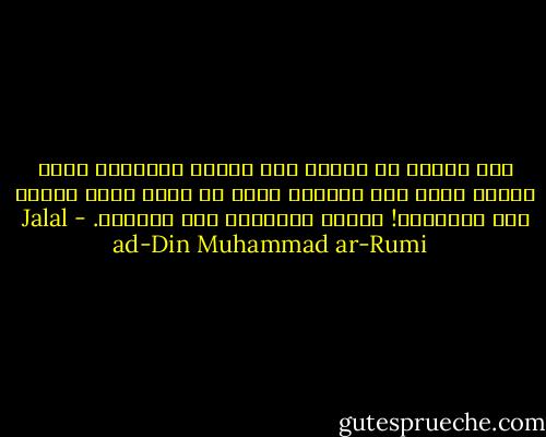 خرج جوادٌ من مكانٍ غير معروف<br />حمَلَنا حيثُ ذُقنا هُنا كلُ العِشق<br />وحتى لم نعُد نحيا كذلك، هذا الطَعمُ!<br />خمرٌ، نستقيهِ على الدوام. - Jalal ad-Din Muhammad ar-Rumi