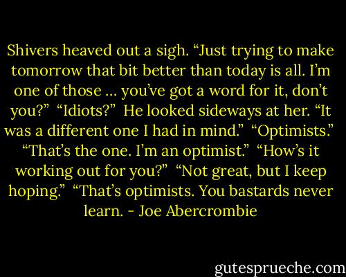 Shivers heaved out a sigh. “Just trying to make tomorrow that bit better than today is all. I’m one of those … you’ve got a word for it, don’t you?”<br /><br />“Idiots?”<br /><br />He looked sideways at her. “It was a different one I had in mind.”<br /><br />“Optimists.”<br /><br />“That’s the one. I’m an optimist.”<br /><br />“How’s it working out for you?”<br /><br />“Not great, but I keep hoping.”<br /><br />“That’s optimists. You bastards never learn. - Joe Abercrombie
