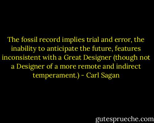 The fossil record implies trial and error, the inability to anticipate the future, features inconsistent with a Great Designer (though not a Designer of a more remote and indirect temperament.) - Carl Sagan