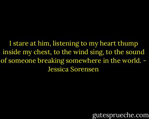 I stare at him, listening to my heart thump inside my chest, to the wind sing, to the sound of someone breaking somewhere in the world. - Jessica Sorensen