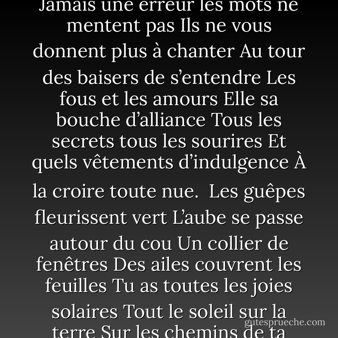 <b>La terre est bleue</b><br /><br />La terre est bleue comme une orange<br />Jamais une erreur les mots ne mentent pas<br />Ils ne vous donnent plus à chanter<br />Au tour des baisers de s’entendre<br />Les fous et les amours<br />Elle sa bouche d’alliance<br />Tous les secrets tous les sourires<br />Et quels vêtements d’indulgence<br />À la croire toute nue.<br /><br />Les guêpes fleurissent vert<br />L’aube se passe autour du cou<br />Un collier de fenêtres<br />Des ailes couvrent les feuilles<br />Tu as toutes les joies solaires<br />Tout le soleil sur la terre<br />Sur les chemins de ta beauté. - Paul Éluard